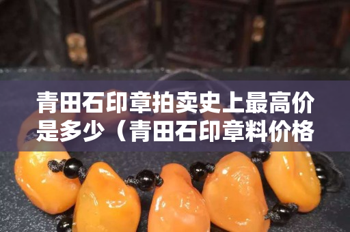 青田石印章拍卖史上最高价是多少（青田石印章料价格）