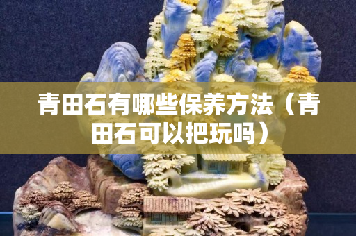 青田石有哪些保养方法（青田石可以把玩吗）
