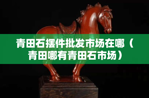 青田石摆件批发市场在哪（青田哪有青田石市场）