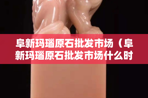阜新玛瑙原石批发市场（阜新玛瑙原石批发市场什么时间营业）
