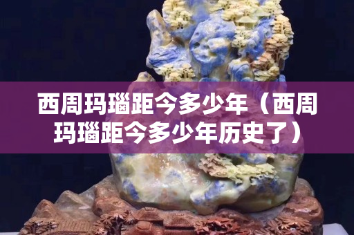 西周玛瑙距今多少年（西周玛瑙距今多少年历史了）