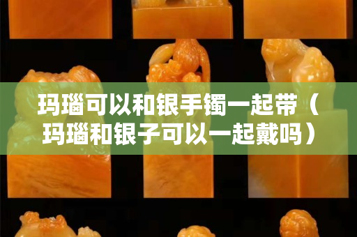 玛瑙可以和银手镯一起带（玛瑙和银子可以一起戴吗）