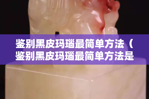 鉴别黑皮玛瑙最简单方法（鉴别黑皮玛瑙最简单方法是什么）