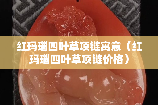 红玛瑙四叶草项链寓意（红玛瑙四叶草项链价格）