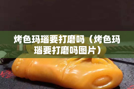 烤色玛瑙要打磨吗（烤色玛瑙要打磨吗图片）