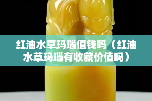 红油水草玛瑙值钱吗（红油水草玛瑙有收藏价值吗）