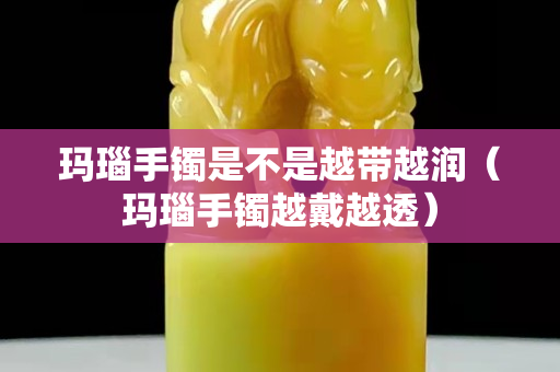 玛瑙手镯是不是越带越润（玛瑙手镯越戴越透）