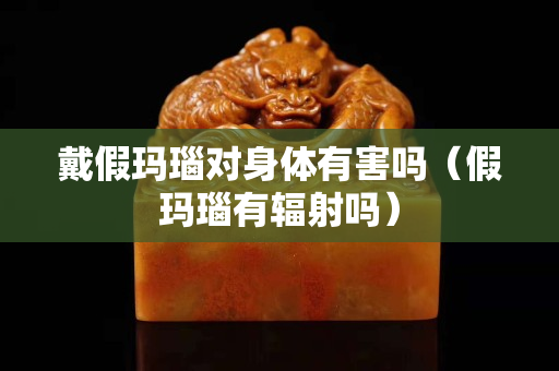 戴假玛瑙对身体有害吗（假玛瑙有辐射吗）
