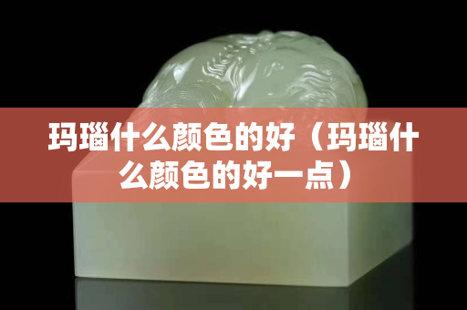 玛瑙什么颜色的好（玛瑙什么颜色的好一点）