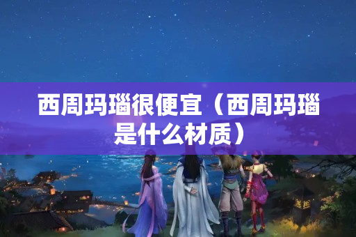 西周玛瑙很便宜（西周玛瑙是什么材质）