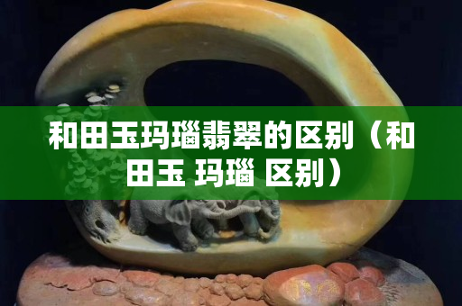 和田玉玛瑙翡翠的区别（和田玉 玛瑙 区别）