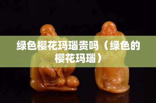 绿色樱花玛瑙贵吗（绿色的樱花玛瑙）