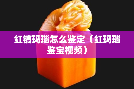 红镐玛瑙怎么鉴定（红玛瑙鉴宝视频）