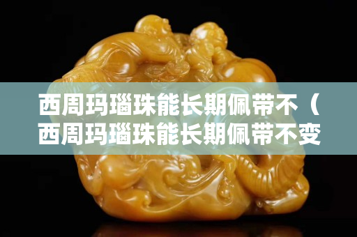 西周玛瑙珠能长期佩带不（西周玛瑙珠能长期佩带不变色吗）