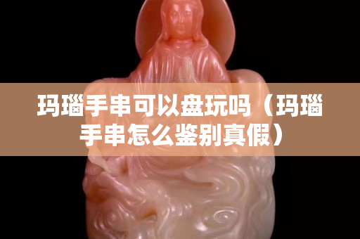 玛瑙手串可以盘玩吗（玛瑙手串怎么鉴别真假）