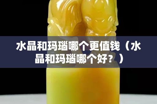 水晶和玛瑙哪个更值钱（水晶和玛瑙哪个好？）
