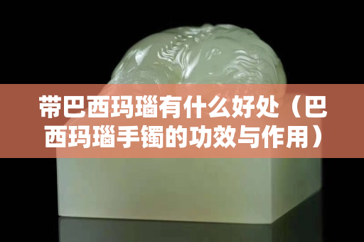 带巴西玛瑙有什么好处（巴西玛瑙手镯的功效与作用）
