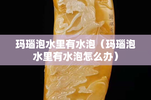 玛瑙泡水里有水泡（玛瑙泡水里有水泡怎么办）