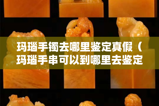 玛瑙手镯去哪里鉴定真假（玛瑙手串可以到哪里去鉴定）