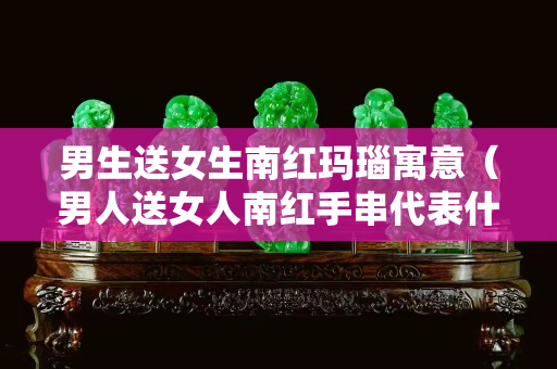 男生送女生南红玛瑙寓意（男人送女人南红手串代表什么意思）