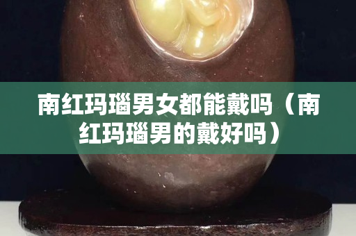 南红玛瑙男女都能戴吗（南红玛瑙男的戴好吗）