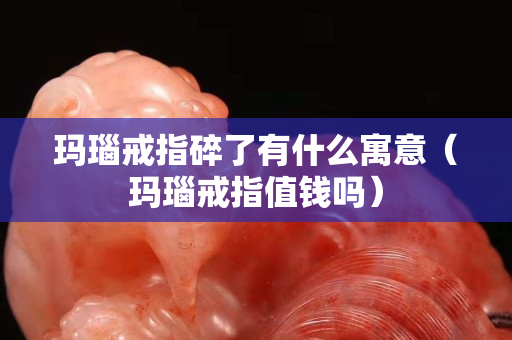 玛瑙戒指碎了有什么寓意（玛瑙戒指值钱吗）