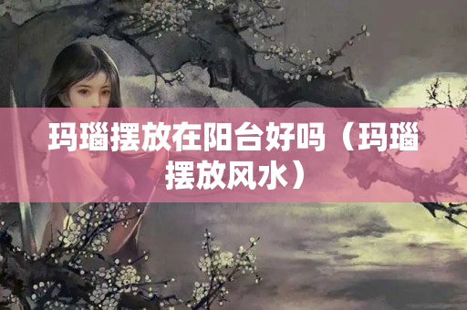 玛瑙摆放在阳台好吗（玛瑙摆放风水）
