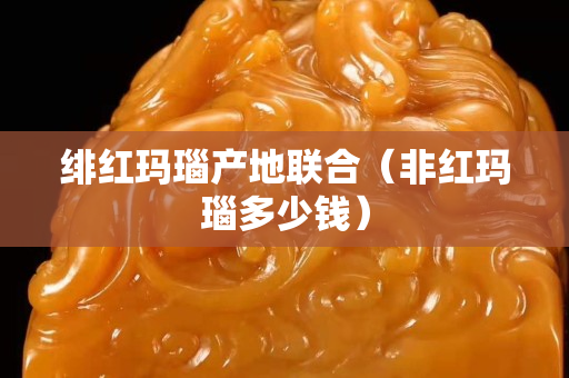 绯红玛瑙产地联合（非红玛瑙多少钱）