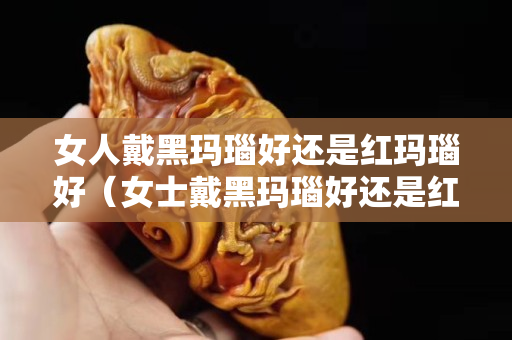 女人戴黑玛瑙好还是红玛瑙好（女士戴黑玛瑙好还是红玛瑙好）
