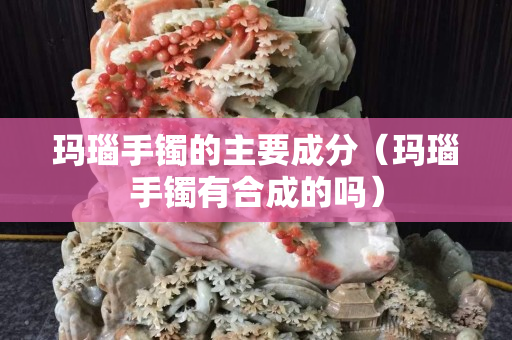玛瑙手镯的主要成分（玛瑙手镯有合成的吗）