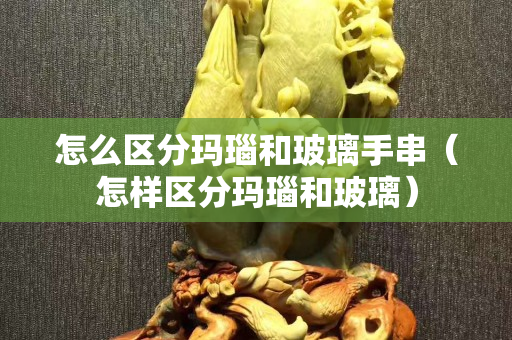 怎么区分玛瑙和玻璃手串（怎样区分玛瑙和玻璃）