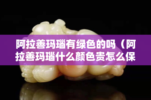 阿拉善玛瑙有绿色的吗（阿拉善玛瑙什么颜色贵怎么保养）