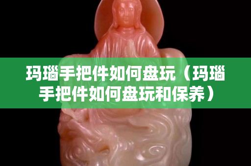 玛瑙手把件如何盘玩（玛瑙手把件如何盘玩和保养）