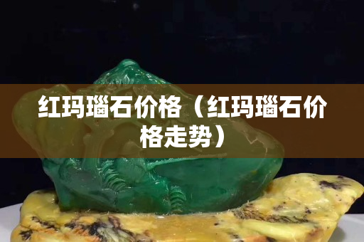 红玛瑙石价格（红玛瑙石价格走势）