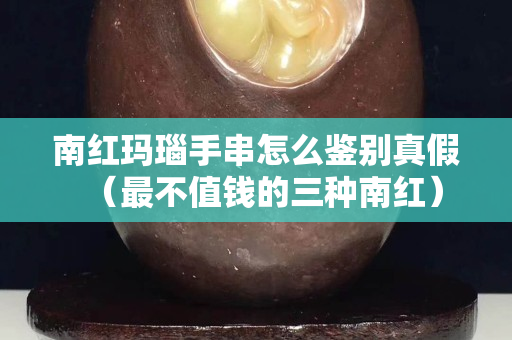 南红玛瑙手串怎么鉴别真假（最不值钱的三种南红）