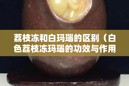 荔枝冻和白玛瑙的区别（白色荔枝冻玛瑙的功效与作用）