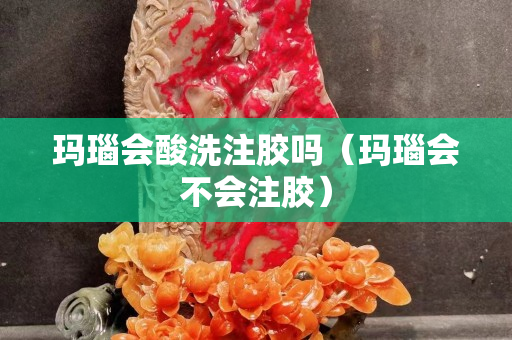 玛瑙会酸洗注胶吗（玛瑙会不会注胶）
