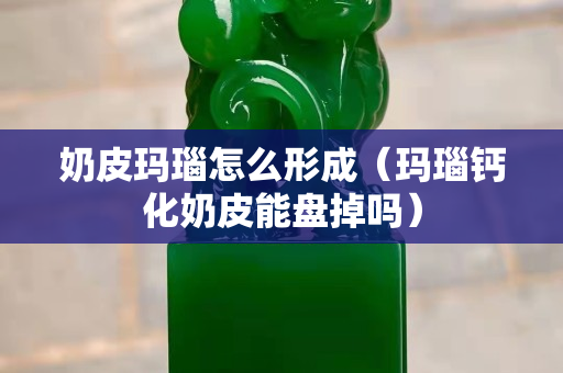 奶皮玛瑙怎么形成（玛瑙钙化奶皮能盘掉吗）