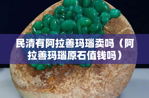 民清有阿拉善玛瑙卖吗（阿拉善玛瑙原石值钱吗）