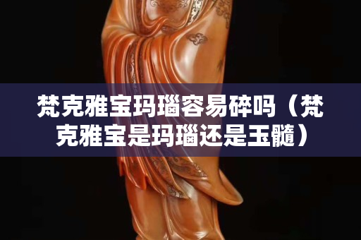 梵克雅宝玛瑙容易碎吗（梵克雅宝是玛瑙还是玉髓）