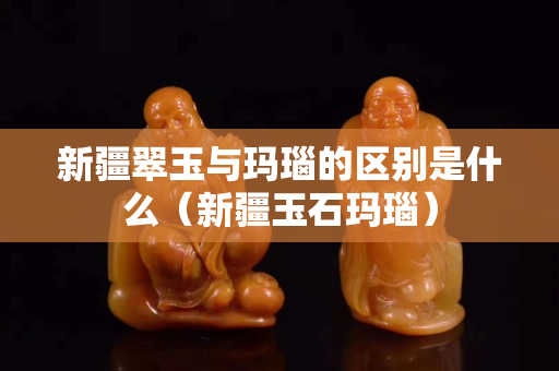 新疆翠玉与玛瑙的区别是什么（新疆玉石玛瑙）