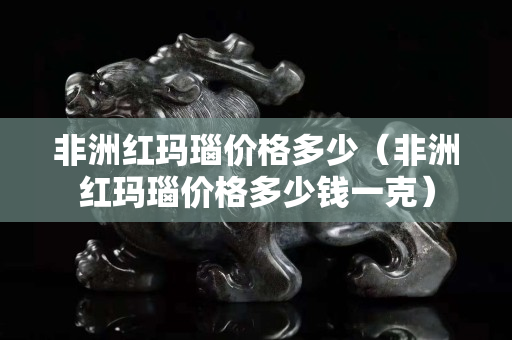 非洲红玛瑙价格多少（非洲红玛瑙价格多少钱一克）