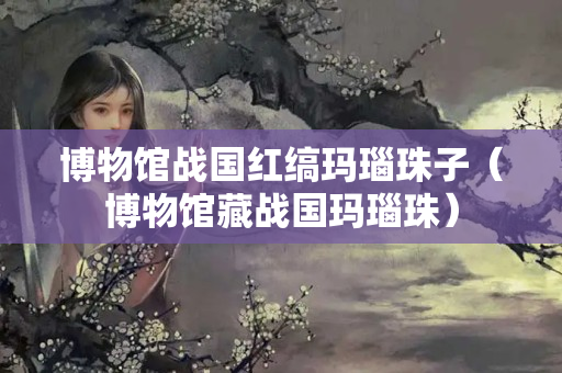 博物馆战国红缟玛瑙珠子（博物馆藏战国玛瑙珠）