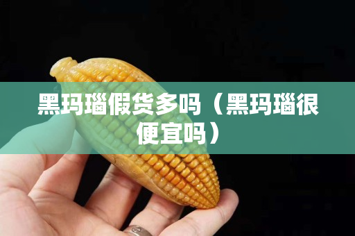 黑玛瑙假货多吗（黑玛瑙很便宜吗）