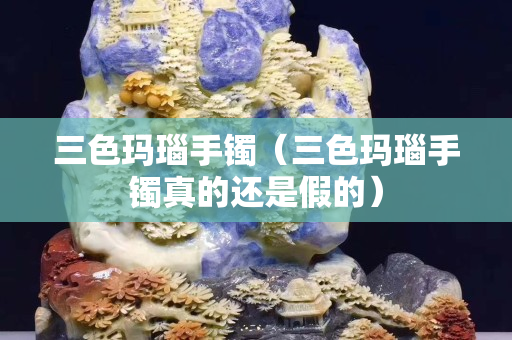 三色玛瑙手镯（三色玛瑙手镯真的还是假的）