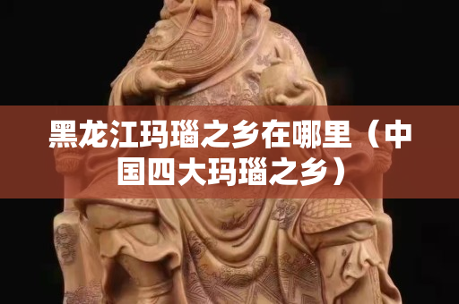 黑龙江玛瑙之乡在哪里（中国四大玛瑙之乡）