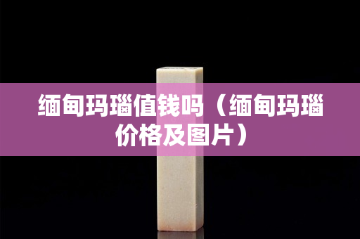 缅甸玛瑙值钱吗（缅甸玛瑙价格及图片）