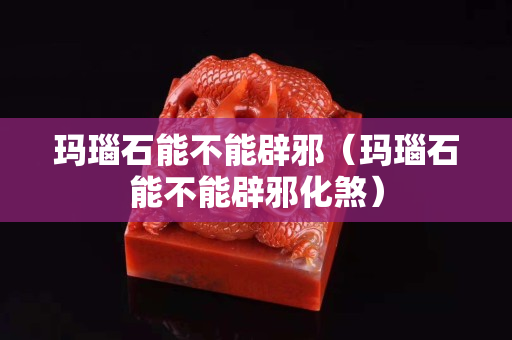 玛瑙石能不能辟邪（玛瑙石能不能辟邪化煞）