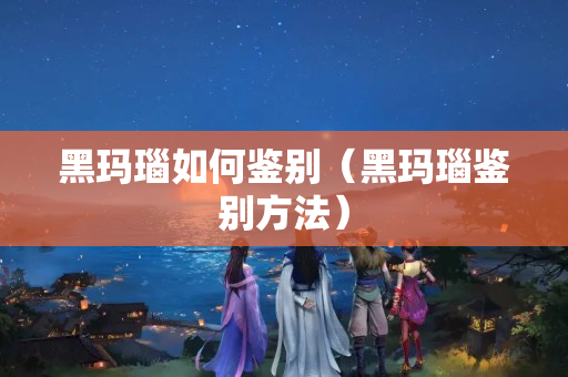黑玛瑙如何鉴别（黑玛瑙鉴别方法）