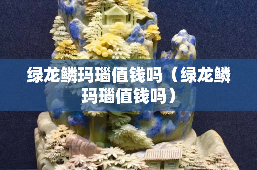 绿龙鳞玛瑙值钱吗（绿龙鳞玛瑙值钱吗）